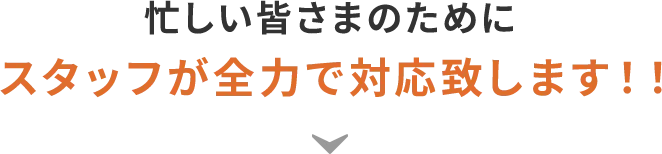 忙しい皆さまのためにスタッフが全力で対応致します!!
