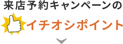 来店予約キャンペーンのイチオシポイント!